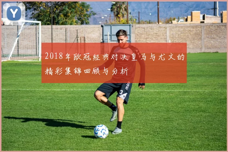 2018年欧冠经典对决皇马与尤文的精彩集锦回顾与分析