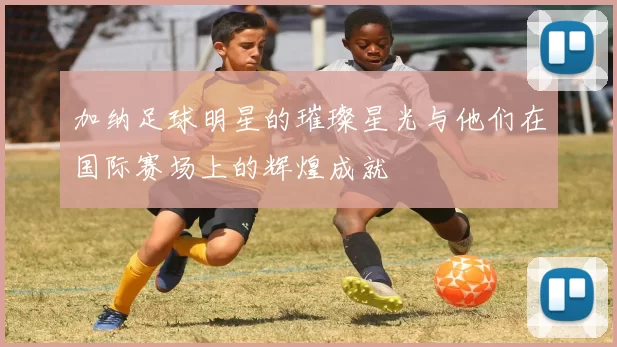 加纳足球明星的璀璨星光与他们在国际赛场上的辉煌成就