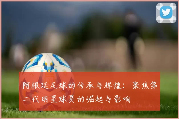 阿根廷足球的传承与辉煌：聚焦第二代明星球员的崛起与影响