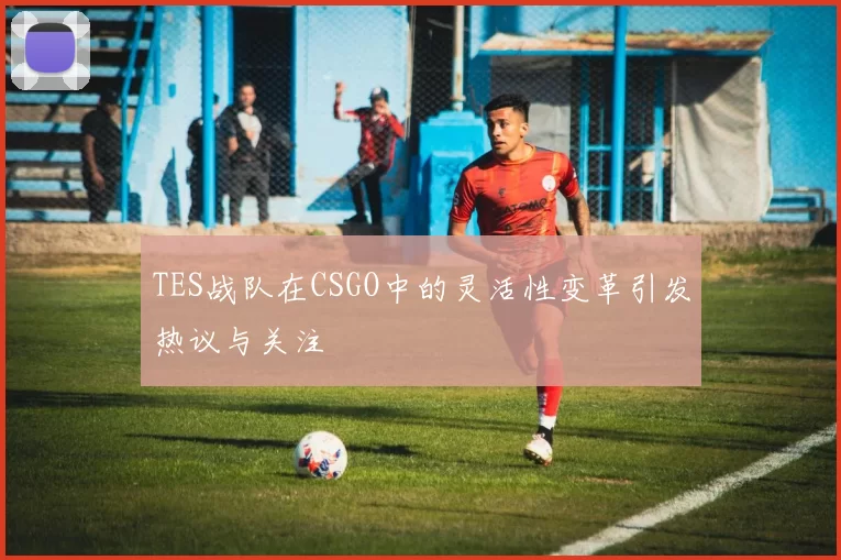 TES战队在CSGO中的灵活性变革引发热议与关注
