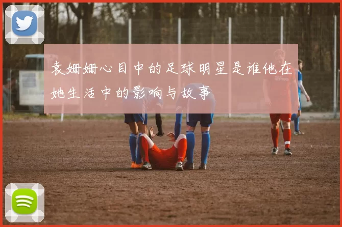袁姗姗心目中的足球明星是谁他在她生活中的影响与故事
