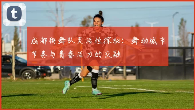 成都街舞队灵活性探秘：舞动城市节奏与青春活力的交融