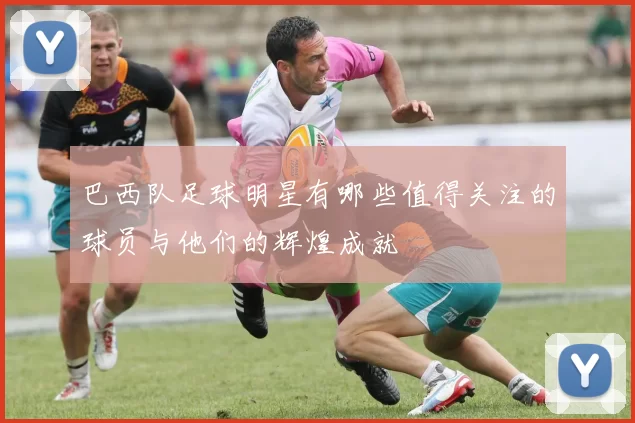 巴西队足球明星有哪些值得关注的球员与他们的辉煌成就