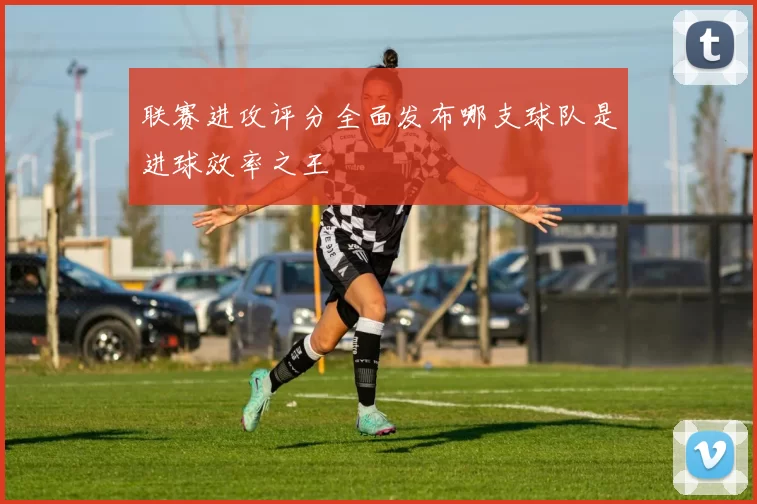 联赛进攻评分全面发布哪支球队是进球效率之王