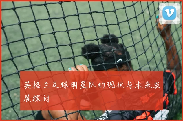 英格兰足球明星队的现状与未来发展探讨
