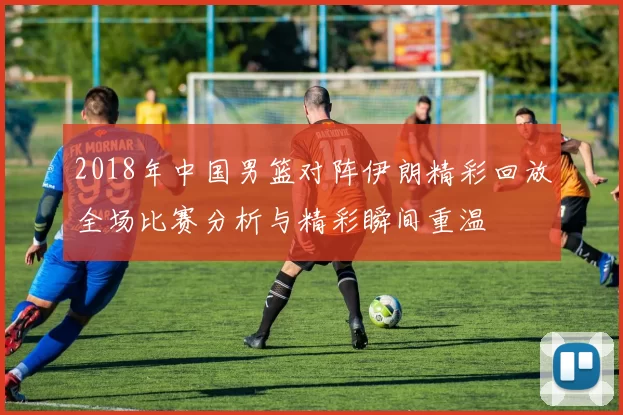 2018年中国男篮对阵伊朗精彩回放全场比赛分析与精彩瞬间重温