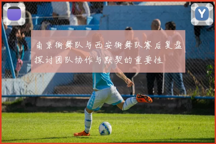 南京街舞队与西安街舞队赛后复盘探讨团队协作与默契的重要性