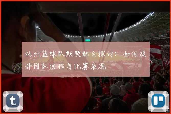杭州篮球队默契配合探讨：如何提升团队协作与比赛表现