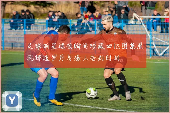足球明星退役瞬间珍藏回忆图集展现辉煌岁月与感人告别时刻