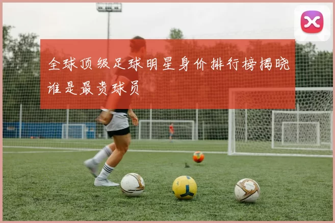 全球顶级足球明星身价排行榜揭晓谁是最贵球员