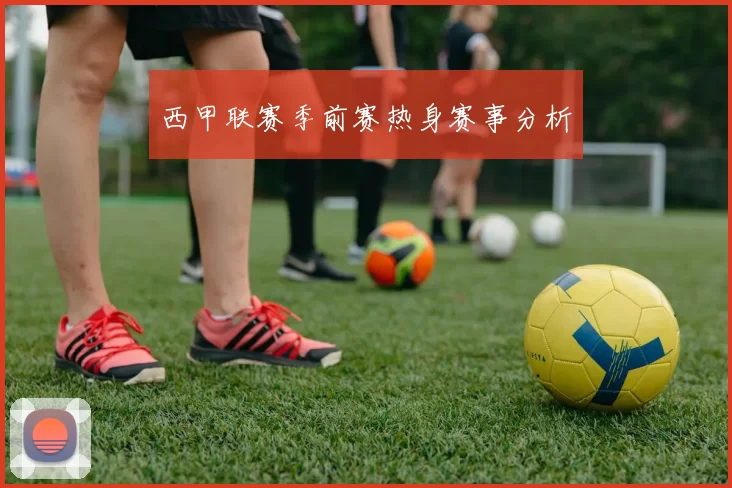 西甲联赛季前赛热身赛事分析