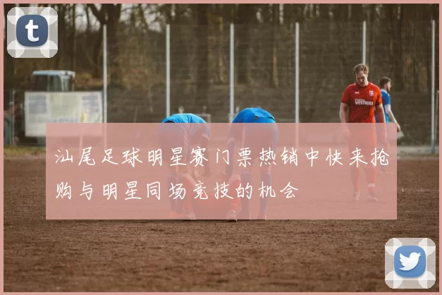 汕尾足球明星赛门票热销中快来抢购与明星同场竞技的机会