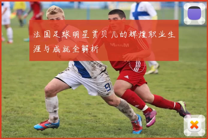 法国足球明星贾贝儿的辉煌职业生涯与成就全解析