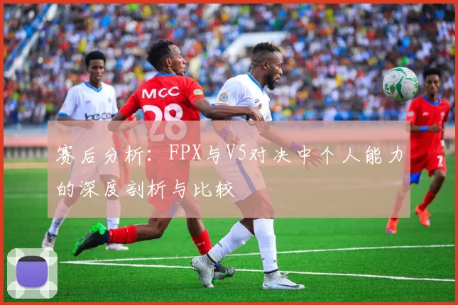 赛后分析：FPX与V5对决中个人能力的深度剖析与比较