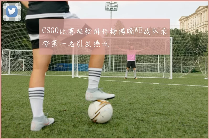 CSGO比赛经验排行榜揭晓WE战队荣登第一名引发热议