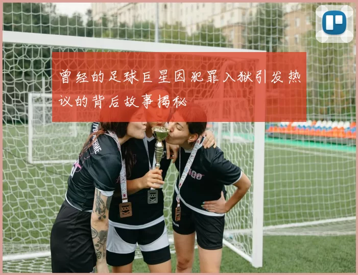 曾经的足球巨星因犯罪入狱引发热议的背后故事揭秘