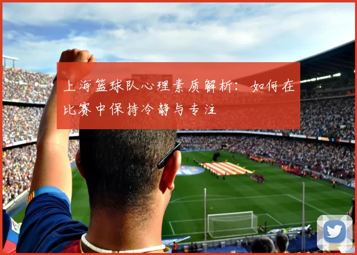 上海篮球队心理素质解析：如何在比赛中保持冷静与专注