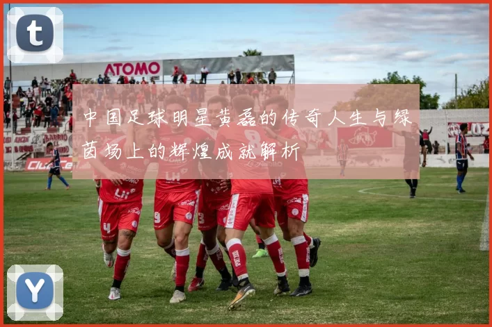 中国足球明星黄磊的传奇人生与绿茵场上的辉煌成就解析