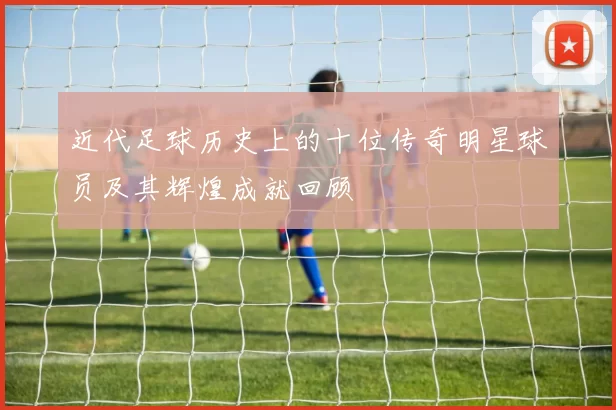 近代足球历史上的十位传奇明星球员及其辉煌成就回顾