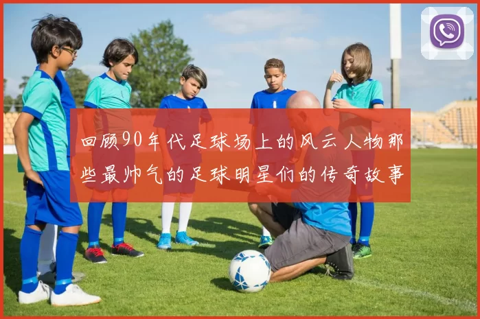 回顾90年代足球场上的风云人物那些最帅气的足球明星们的传奇故事