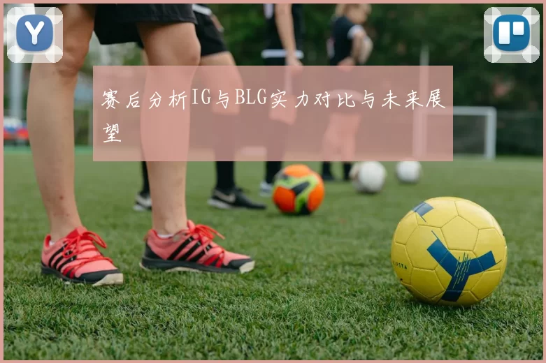 赛后分析IG与BLG实力对比与未来展望