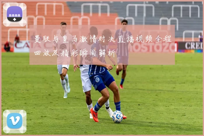 曼联与皇马激情对决直播视频全程回放及精彩瞬间解析