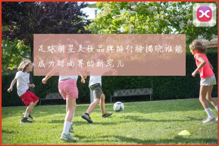 足球明星美妆品牌排行榜揭晓谁能成为时尚界的新宠儿