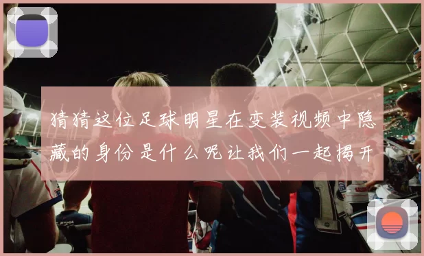 猜猜这位足球明星在变装视频中隐藏的身份是什么呢让我们一起揭开谜底吧