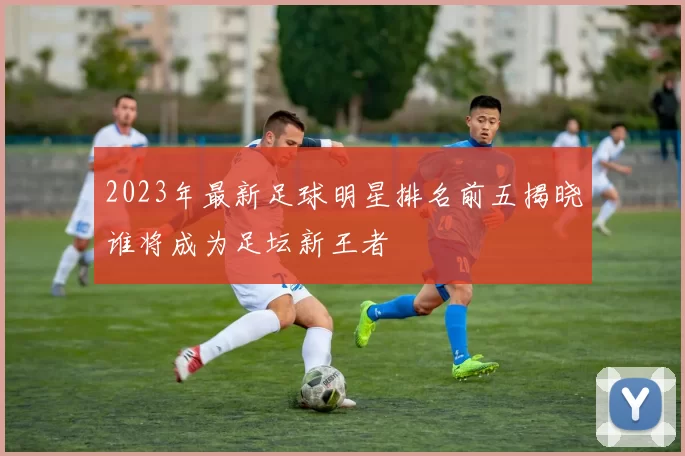 2023年最新足球明星排名前五揭晓谁将成为足坛新王者
