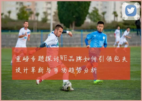 重磅专题探讨WE品牌如何引领包夹设计革新与市场趋势分析