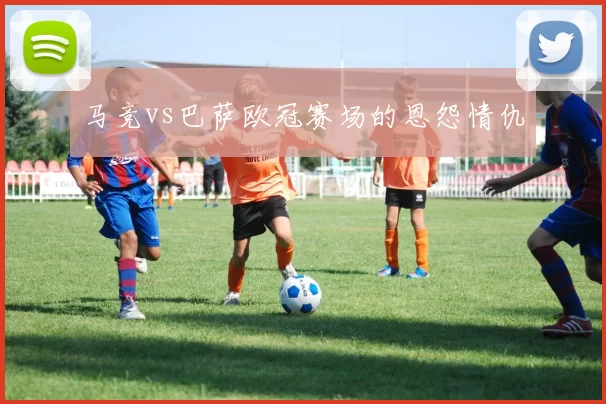 马竞vs巴萨欧冠赛场的恩怨情仇