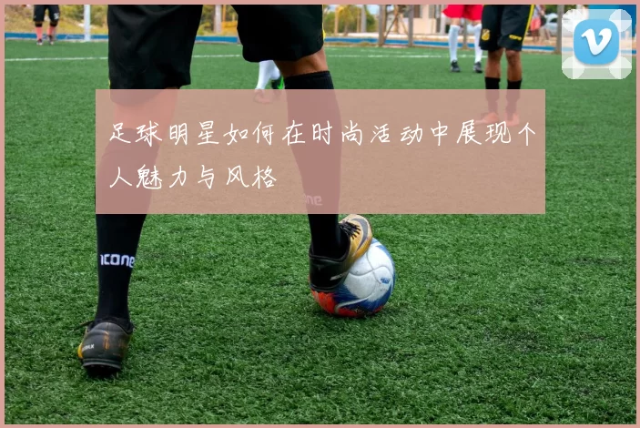 足球明星如何在时尚活动中展现个人魅力与风格