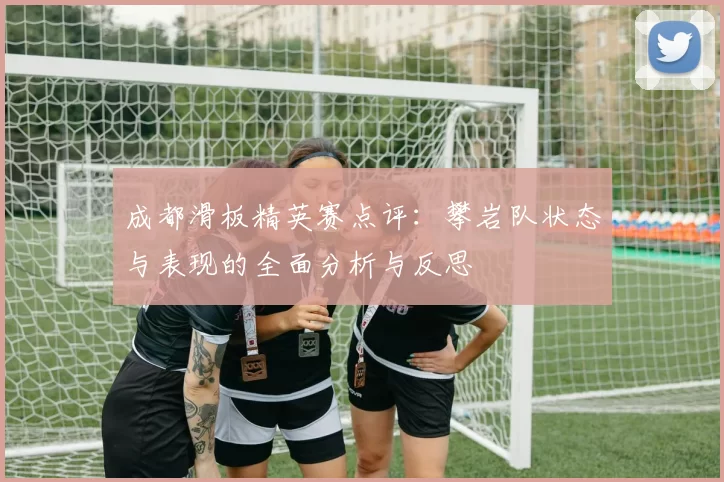 成都滑板精英赛点评：攀岩队状态与表现的全面分析与反思