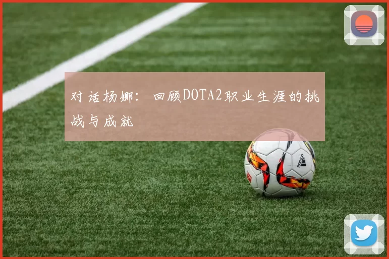对话杨娜：回顾DOTA2职业生涯的挑战与成就