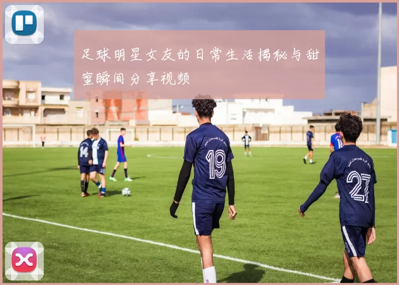 足球明星女友的日常生活揭秘与甜蜜瞬间分享视频