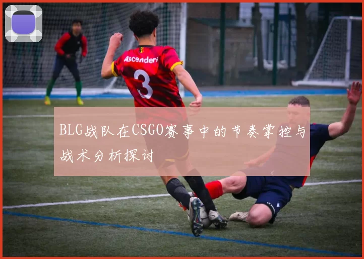 BLG战队在CSGO赛事中的节奏掌控与战术分析探讨