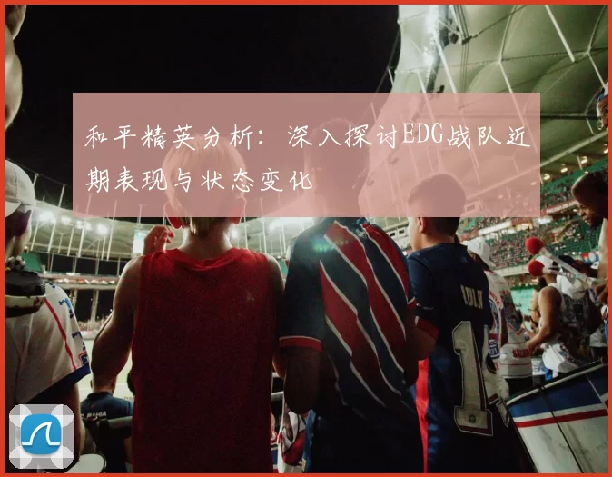 和平精英分析：深入探讨EDG战队近期表现与状态变化