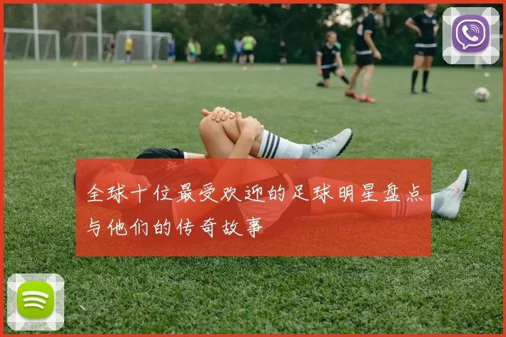 全球十位最受欢迎的足球明星盘点与他们的传奇故事
