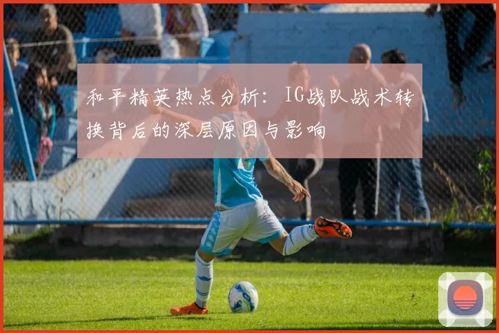 和平精英热点分析：IG战队战术转换背后的深层原因与影响