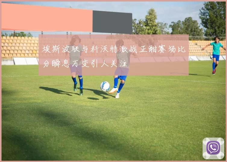 埃斯波联与科沃特激战正酣赛场比分瞬息万变引人关注
