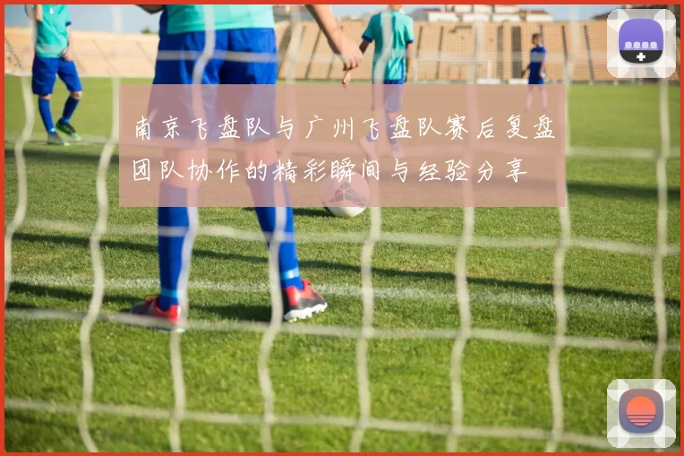 南京飞盘队与广州飞盘队赛后复盘团队协作的精彩瞬间与经验分享