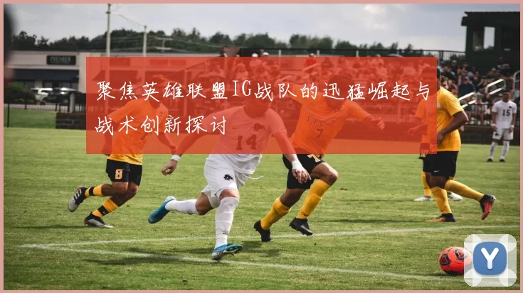 聚焦英雄联盟IG战队的迅猛崛起与战术创新探讨