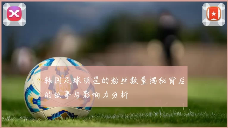 韩国足球明星的粉丝数量揭秘背后的故事与影响力分析