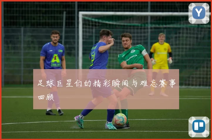 足球巨星们的精彩瞬间与难忘赛事回顾