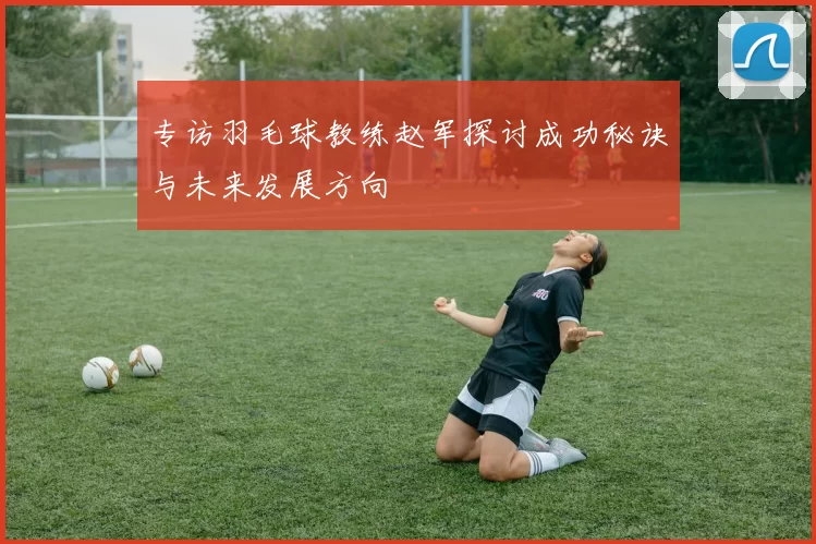 专访羽毛球教练赵军探讨成功秘诀与未来发展方向