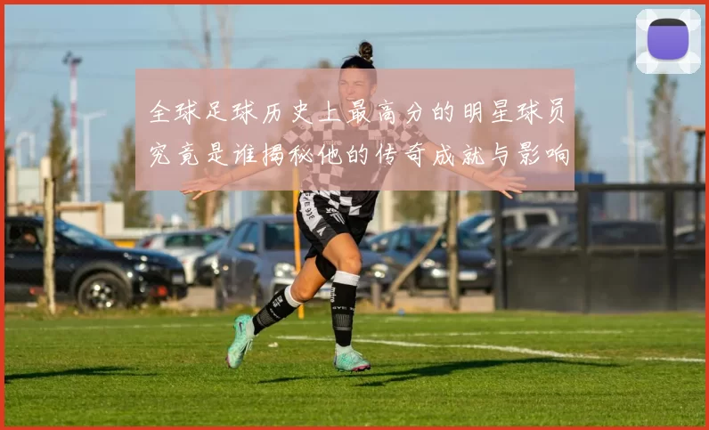 全球足球历史上最高分的明星球员究竟是谁揭秘他的传奇成就与影响力