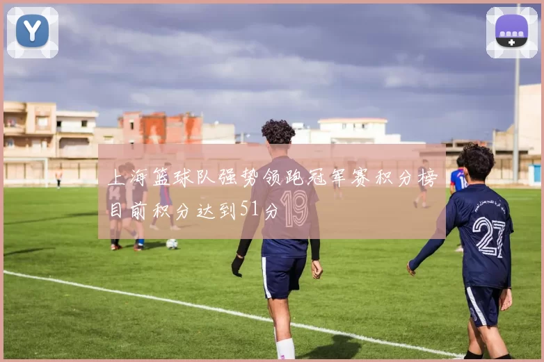 上海篮球队强势领跑冠军赛积分榜目前积分达到51分