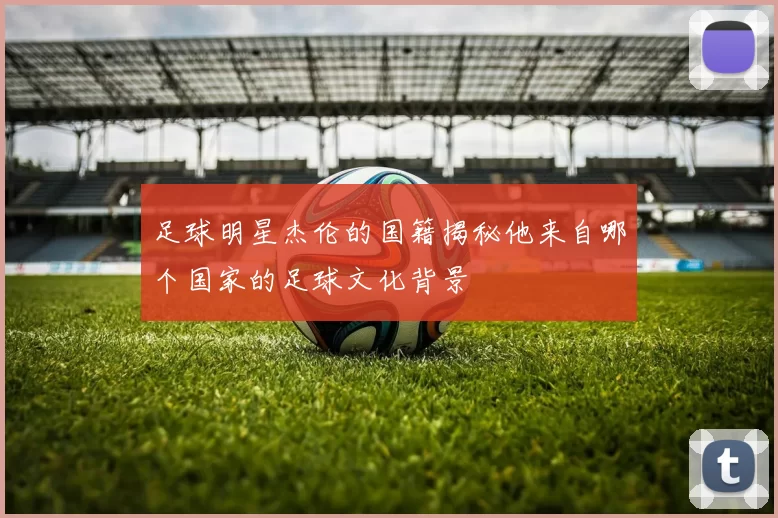 足球明星杰伦的国籍揭秘他来自哪个国家的足球文化背景